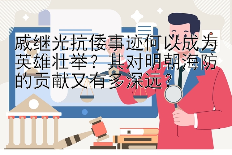 戚继光抗倭事迹何以成为英雄壮举？其对明朝海防的贡献又有多深远？