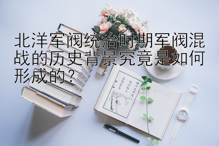 北洋军阀统治时期军阀混战的历史背景究竟是如何形成的？