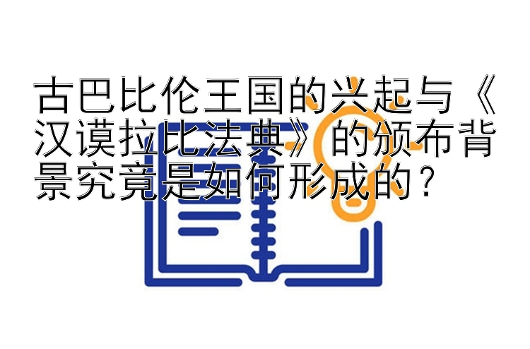 古巴比伦王国的兴起与《汉谟拉比法典》的颁布背景究竟是如何形成的？