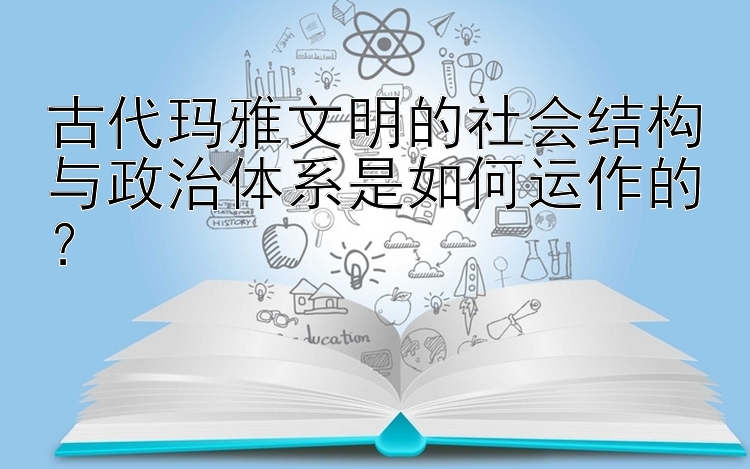 古代玛雅文明的社会结构与政治体系是如何运作的？