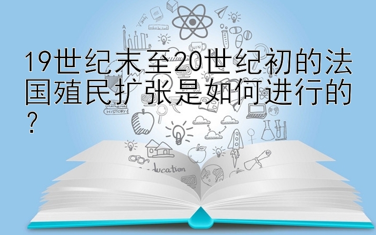 19世纪末至20世纪初的法国殖民扩张是如何进行的？