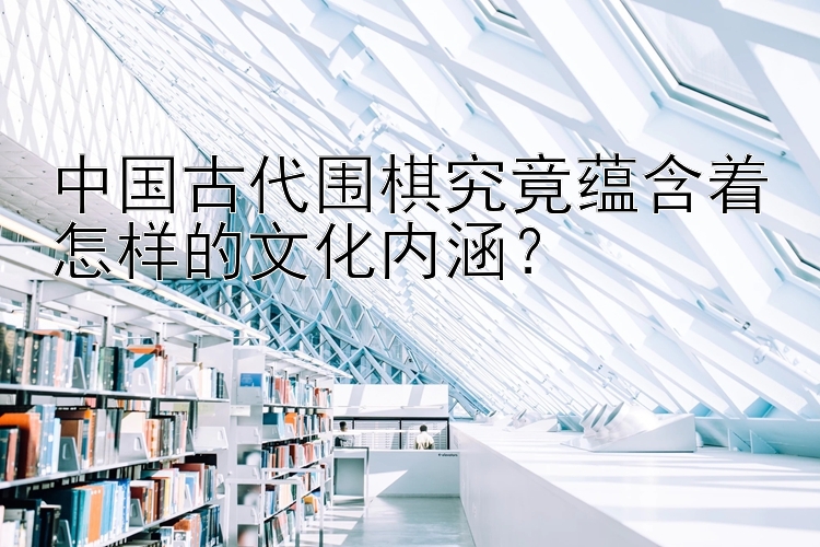 中国古代围棋究竟蕴含着怎样的文化内涵？