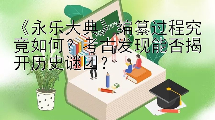 《永乐大典》编纂过程究竟如何？考古发现能否揭开历史谜团？