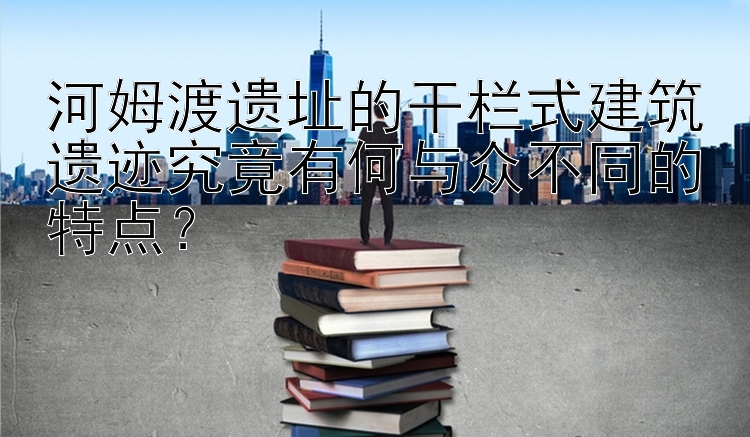 河姆渡遗址的干栏式建筑遗迹究竟有何与众不同的特点？