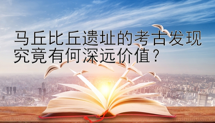 马丘比丘遗址的考古发现究竟有何深远价值？