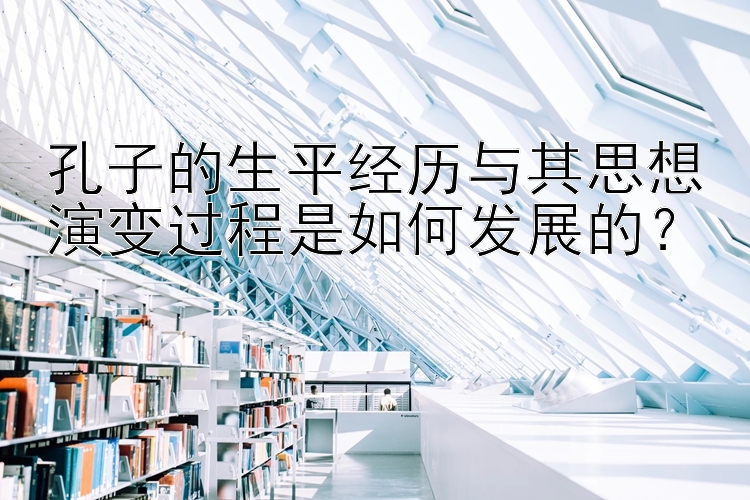 孔子的生平经历与其思想演变过程是如何发展的？