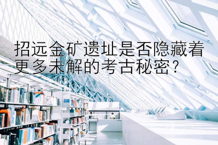 招远金矿遗址是否隐藏着更多未解的考古秘密？