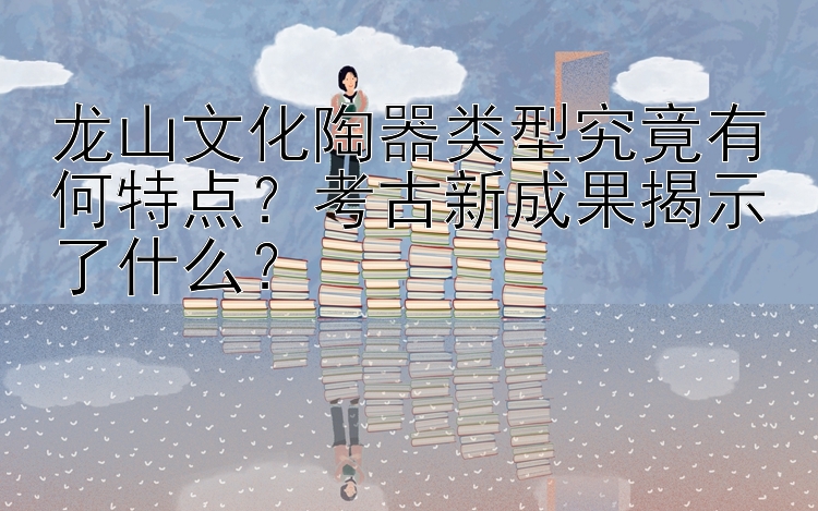 龙山文化陶器类型究竟有何特点？考古新成果揭示了什么？