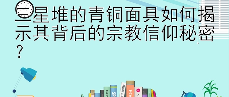 三星堆的青铜面具如何揭示其背后的宗教信仰秘密？