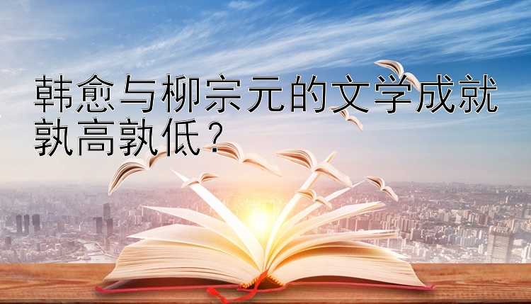 韩愈与柳宗元的文学成就孰高孰低？