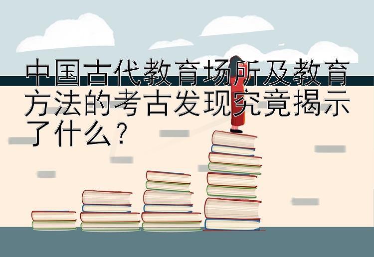 中国古代教育场所及教育方法的考古发现究竟揭示了什么？