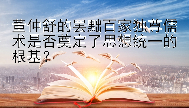 董仲舒的罢黜百家独尊儒术是否奠定了思想统一的根基？