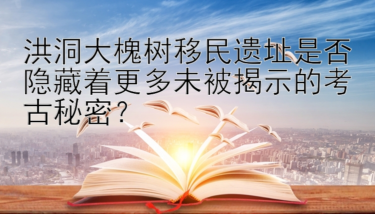 洪洞大槐树移民遗址是否隐藏着更多未被揭示的考古秘密？