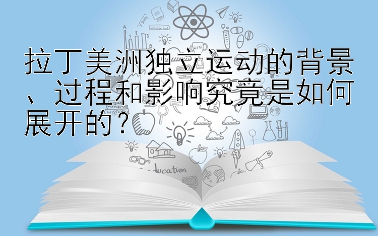 拉丁美洲独立运动的背景、过程和影响究竟是如何展开的？