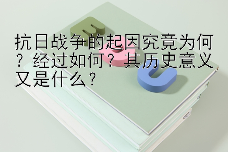 抗日战争的起因究竟为何？经过如何？其历史意义又是什么？