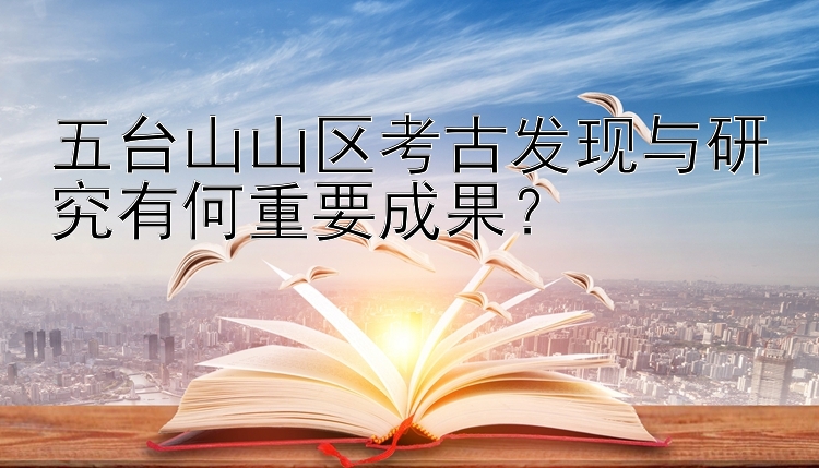 五台山山区考古发现与研究有何重要成果？