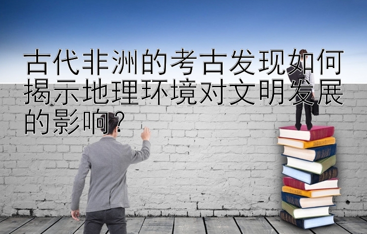 古代非洲的考古发现如何揭示地理环境对文明发展的影响？