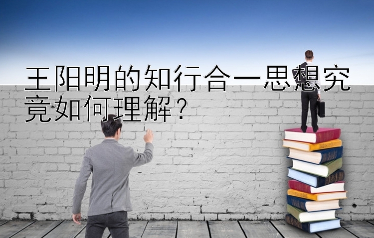 王阳明的知行合一思想究竟如何理解？