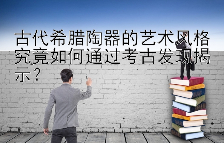 古代希腊陶器的艺术风格究竟如何通过考古发现揭示？