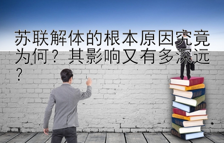 苏联解体的根本原因究竟为何？其影响又有多深远？