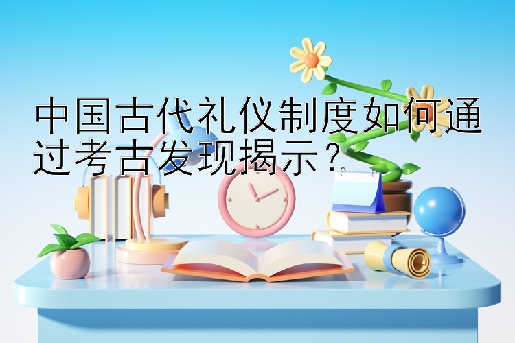 中国古代礼仪制度如何通过考古发现揭示？