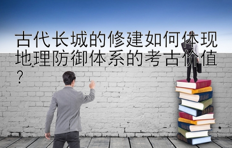 古代长城的修建如何体现地理防御体系的考古价值？