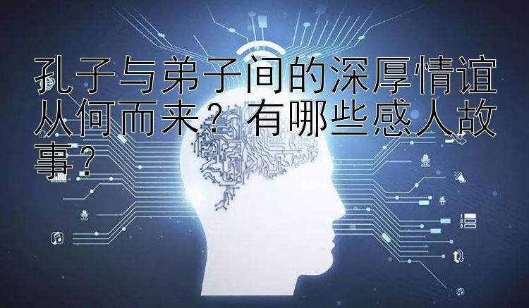 孔子与弟子间的深厚情谊从何而来？有哪些感人故事？