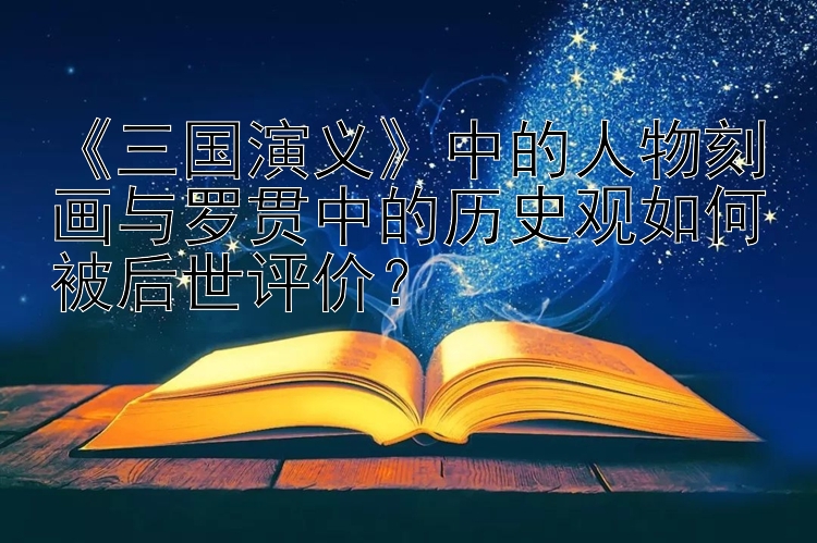 《三国演义》中的人物刻画与罗贯中的历史观如何被后世评价？