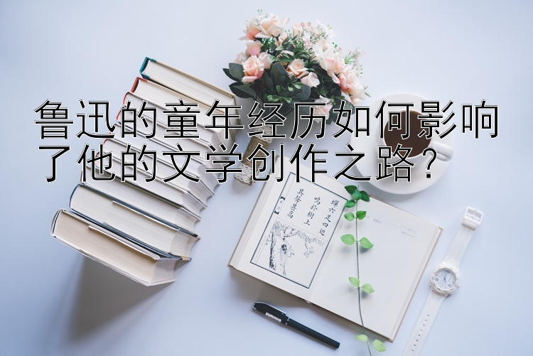 鲁迅的童年经历如何影响了他的文学创作之路？