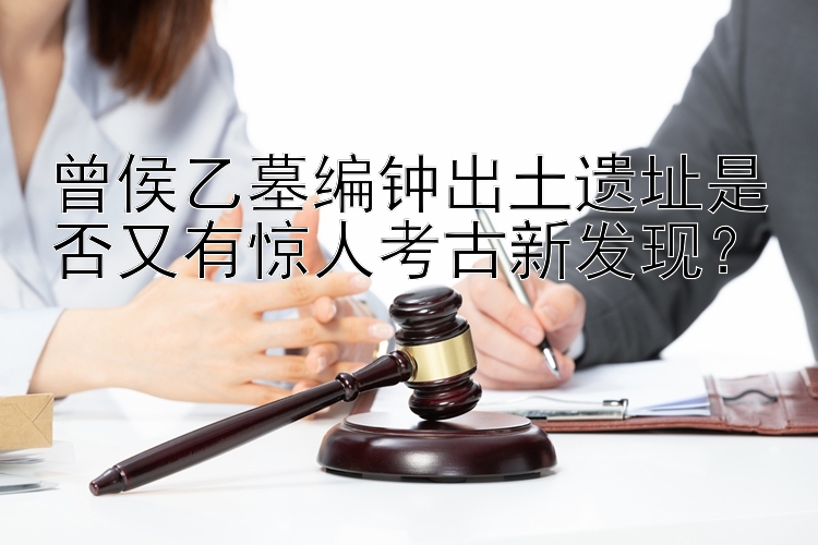 曾侯乙墓编钟出土遗址是否又有惊人考古新发现？