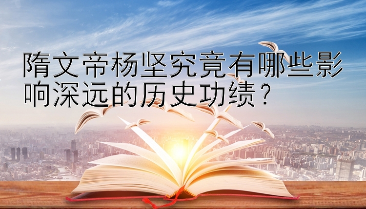 隋文帝杨坚究竟有哪些影响深远的历史功绩？