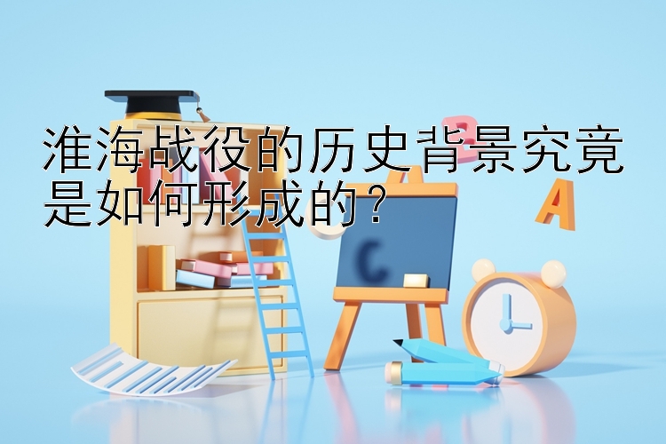 淮海战役的历史背景究竟是如何形成的？