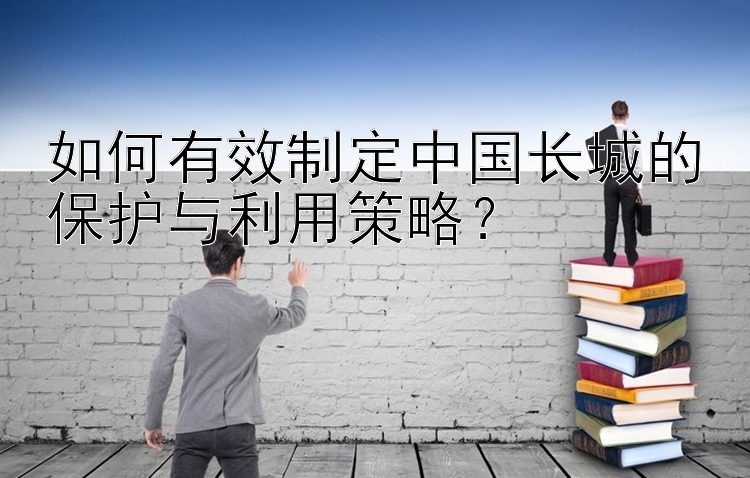 如何有效制定中国长城的保护与利用策略？