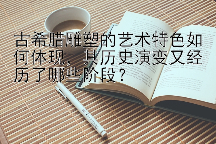 古希腊雕塑的艺术特色如何体现，其历史演变又经历了哪些阶段？