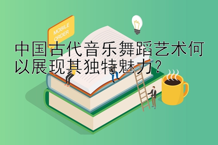 中国古代音乐舞蹈艺术何以展现其独特魅力？