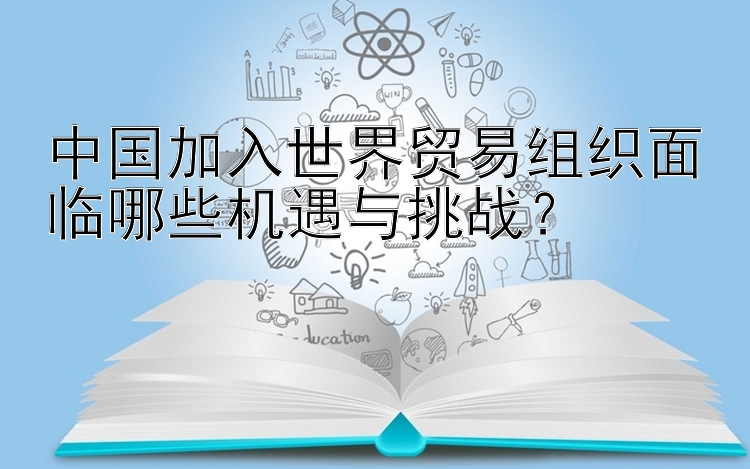 中国加入世界贸易组织面临哪些机遇与挑战？