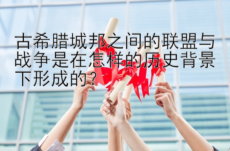 古希腊城邦之间的联盟与战争是在怎样的历史背景下形成的？