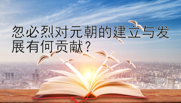 忽必烈对元朝的建立与发展有何贡献？